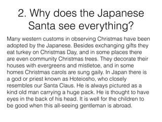 2. Why does the Japanese
Santa see everything?
Many western customs in observing Christmas have been
adopted by the Japanese. Besides exchanging gifts they
eat turkey on Christmas Day, and in some places there
are even community Christmas trees. They decorate their
houses with evergreens and mistletoe, and in some
homes Christmas carols are sung gaily. In Japan there is
a god or priest known as Hoteiosho, who closely
resembles our Santa Claus. He is always pictured as a
kind old man carrying a huge pack. He is thought to have
eyes in the back of his head. It is well for the children to
be good when this all-seeing gentleman is abroad.
 
