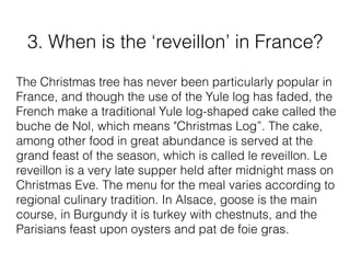 3. When is the ‘reveillon’ in France?
The Christmas tree has never been particularly popular in
France, and though the use of the Yule log has faded, the
French make a traditional Yule log-shaped cake called the
buche de Nol, which means "Christmas Log”. The cake,
among other food in great abundance is served at the
grand feast of the season, which is called le reveillon. Le
reveillon is a very late supper held after midnight mass on
Christmas Eve. The menu for the meal varies according to
regional culinary tradition. In Alsace, goose is the main
course, in Burgundy it is turkey with chestnuts, and the
Parisians feast upon oysters and pat de foie gras.
 