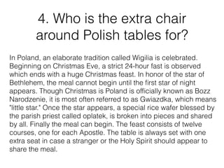 4. Who is the extra chair
around Polish tables for?
In Poland, an elaborate tradition called Wigilia is celebrated.
Beginning on Christmas Eve, a strict 24-hour fast is observed
which ends with a huge Christmas feast. In honor of the star of
Bethlehem, the meal cannot begin until the ﬁrst star of night
appears. Though Christmas is Poland is ofﬁcially known as Bozz
Narodzenie, it is most often referred to as Gwiazdka, which means
"little star." Once the star appears, a special rice wafer blessed by
the parish priest called oplatek, is broken into pieces and shared
by all. Finally the meal can begin. The feast consists of twelve
courses, one for each Apostle. The table is always set with one
extra seat in case a stranger or the Holy Spirit should appear to
share the meal.
 