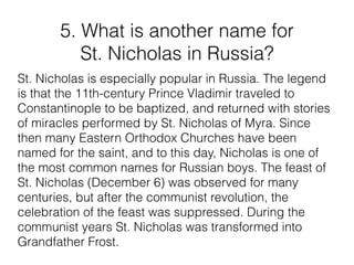 5. What is another name for
St. Nicholas in Russia?
St. Nicholas is especially popular in Russia. The legend
is that the 11th-century Prince Vladimir traveled to
Constantinople to be baptized, and returned with stories
of miracles performed by St. Nicholas of Myra. Since
then many Eastern Orthodox Churches have been
named for the saint, and to this day, Nicholas is one of
the most common names for Russian boys. The feast of
St. Nicholas (December 6) was observed for many
centuries, but after the communist revolution, the
celebration of the feast was suppressed. During the
communist years St. Nicholas was transformed into
Grandfather Frost.
 