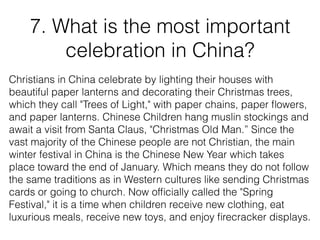 7. What is the most important
celebration in China?
Christians in China celebrate by lighting their houses with
beautiful paper lanterns and decorating their Christmas trees,
which they call "Trees of Light," with paper chains, paper ﬂowers,
and paper lanterns. Chinese Children hang muslin stockings and
await a visit from Santa Claus, "Christmas Old Man.” Since the
vast majority of the Chinese people are not Christian, the main
winter festival in China is the Chinese New Year which takes
place toward the end of January. Which means they do not follow
the same traditions as in Western cultures like sending Christmas
cards or going to church. Now ofﬁcially called the "Spring
Festival," it is a time when children receive new clothing, eat
luxurious meals, receive new toys, and enjoy ﬁrecracker displays.
 
