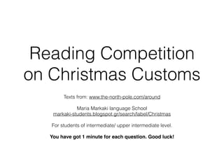 Reading Competition
on Christmas Customs
Texts from: www.the-north-pole.com/around
Maria Markaki language School
markaki-students.blogspot.gr/search/label/Christmas
For students of intermediate/ upper intermediate level.
You have got 1 minute for each question. Good luck!
 