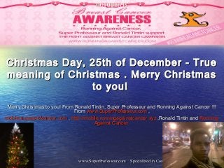 www.SuperProfesseur.com Specialized in Coaching, Marketing, Management,Infwww.SuperProfesseur.com Specialized in Coaching, Marketing, Management,Inf11
Christmas Day, 25th of December - TrueChristmas Day, 25th of December - True
meaning of Christmas . Merry Christmasmeaning of Christmas . Merry Christmas
to you!to you!
Merry Christmas to you! From Ronald Tintin, Super Professeur and Ronning Against Cancer !!!Merry Christmas to you! From Ronald Tintin, Super Professeur and Ronning Against Cancer !!!
FromFrom www.SuperProfesseur.comwww.SuperProfesseur.com ,,
mobile.superprofesseur.commobile.superprofesseur.com  ,, http://http://mobile.ronningagainstcancer.xyzmobile.ronningagainstcancer.xyz ,Ronald Tintin and,Ronald Tintin and RonningRonning
AgainstAgainst CancerCancer
 