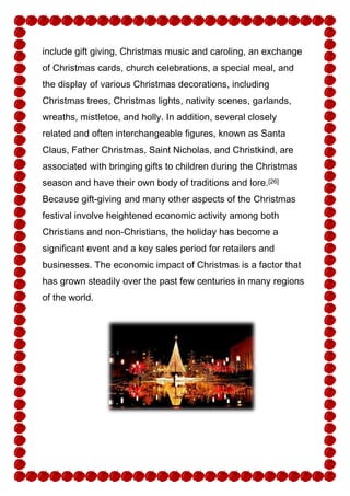 include gift giving, Christmas music and caroling, an exchange
of Christmas cards, church celebrations, a special meal, and
the display of various Christmas decorations, including
Christmas trees, Christmas lights, nativity scenes, garlands,
wreaths, mistletoe, and holly. In addition, several closely
related and often interchangeable figures, known as Santa
Claus, Father Christmas, Saint Nicholas, and Christkind, are
associated with bringing gifts to children during the Christmas
season and have their own body of traditions and lore.[26]
Because gift-giving and many other aspects of the Christmas
festival involve heightened economic activity among both
Christians and non-Christians, the holiday has become a
significant event and a key sales period for retailers and
businesses. The economic impact of Christmas is a factor that
has grown steadily over the past few centuries in many regions
of the world.

 