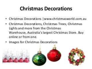 Christmas Decorations
• Christmas Decorations |www.christmasworld.com.au
• Christmas Decorations, Christmas Trees, Christmas
Lights and more from the Christmas
Warehouse, Australia's largest Christmas Store. Buy
online or from one.
• Images for Christmas Decorations

 