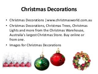 Christmas Decorations
• Christmas Decorations |www.christmasworld.com.au
• Christmas Decorations, Christmas Trees, Christmas
Lights and more from the Christmas Warehouse,
Australia's largest Christmas Store. Buy online or
from one.
• Images for Christmas Decorations

 