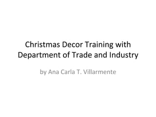 Christmas Decor Training with
Department of Trade and Industry
     by Ana Carla T. Villarmente
 