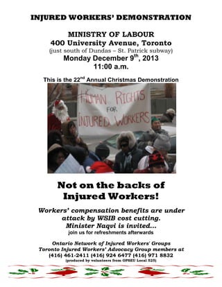 INJURED WORKERS’ DEMONSTRATION
MINISTRY OF LABOUR
400 University Avenue, Toronto
(just south of Dundas – St. Patrick subway)

Monday December 9th, 2013
11:00 a.m.

This is the 22nd Annual Christmas Demonstration

Not on the backs of
Injured Workers!
Workers’ compensation benefits are under
attack by WSIB cost cutting.
Minister Naqvi is invited…
join us for refreshments afterwards
Ontario Network of Injured Workers' Groups
Toronto Injured Workers’ Advocacy Group members at
(416) 461-2411 (416) 924 6477 (416) 971 8832
(produced by volunteers from OPSEU Local 525)

 