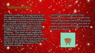 Yorkshire pudding
Yorkshire pudding is recognized across
the world as a traditional British dish,
but the history of the Yorkshire pudding
is shrouded in mystery and its origins
are virtually unknown. He first ever
recorded recipe appeared in a book
called The Whole Duty of a Woman in
1737 and was listed as "A Dripping
Pudding." The next recipe appeared
in The Art of Cookery Made Plain and
Easy by Hannah Glasse in 1747. As
Glasse was one of the most famous food
writers of the time, the popularity of
the book spread the word of the
Yorkshire pudding
Yorkshire pudding originates from
England, and is made from a batter that
includes eggs, milk, and flour. It’s usually
eaten with the roast turkey, but once in
awhile (aside from Christmas) it can be
served as a dessert!
 