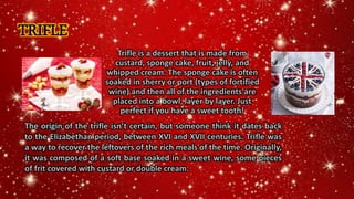 TRIFLE
Trifle is a dessert that is made from
custard, sponge cake, fruit, jelly, and
whipped cream. The sponge cake is often
soaked in sherry or port (types of fortified
wine) and then all of the ingredients are
placed into a bowl, layer by layer. Just
perfect if you have a sweet tooth!
The origin of the trifle isn’t certain, but someone think it dates back
to the Elizabethan period, between XVI and XVII centuries. Trifle was
a way to recover the leftovers of the rich meals of the time. Originally,
it was composed of a soft base soaked in a sweet wine, some pieces
of frit covered with custard or double cream.
 