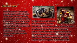 Mulled wine
Mulled wine is a beverage
usually made with red wine
along with various mulling
spices and sometimes raisins.
It is served hot or warm and
is alcoholic, although there
are non-alcoholic versions of
mulled wine. It is a
traditional drink during
winter, especially around
Christmas.
Mulled wine originated in
the 2nd century. It was
created by the Romans who would heat wine
to defend their bodies against the cold
winter. As the Romans conquered much of
Europe throughout the next century, their
love for mulled wine spread across their
empire and the regions they traded with.
 