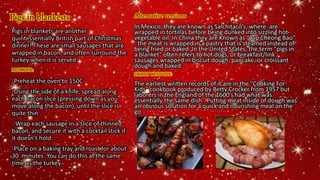 Pigs in blankests Alternative versions
In Mexico, they are known as Salchitaco’s, where are
wrapped in tortillas before being dunked into sizzling hot
vegetable oil. In China they are Known as “Lap Cheong Bao”
: the meat is wrapped in a pastry that is steamed instead of
being fried or baked. In the United States, the term "pigs in
a blanket" often refers to hot dogs, or breakfast/link
sausages wrapped in biscuit dough, pancake, or croissant
dough and baked.
SHORT HISTORY:
The earliest written records of it are in the “Cooking For
Kids” cookbook produced by Betty Crocker from 1957 but
laborers in the England of the 1600’s had what was
essentially the same dish. Putting meat inside of dough was
an obvious solution for a quick and nourishing meal on the
go.
Pigs in blankets are another
quintessentially British part of Christmas
dinner! These are small sausages that are
wrapped in bacon, and often surround the
turkey when it is served.
METHOD:
-Preheat the oven to 150C
-Using the side of a knife, spread along
each bacon slice (pressing down as you
move along the bacon), until the slice is
quite thin
-Wrap each sausage in a slice of thinned
bacon, and secure it with a cocktail stick if
it doesn’t hold.
-Place on a baking tray and roast for about
30 minutes. You can do this at the same
time as the turkey.
 