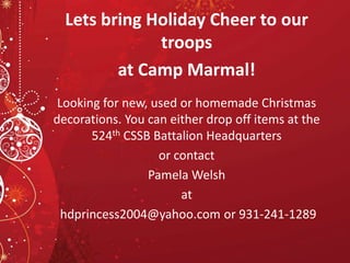 Lets bring Holiday Cheer to our
troops
at Camp Marmal!
Looking for new, used or homemade Christmas
decorations. You can either drop off items at the
524th CSSB Battalion Headquarters
or contact
Pamela Welsh
at
hdprincess2004@yahoo.com or 931-241-1289
 