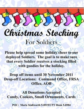 Christmas Stocking
             For Soldiers
Please help spread some holiday cheer to our
deployed Soldiers. The goal is to make sure
 that every Soldier receives a stocking filled
        with goodies for the holiday.

   Drop off items until 30 November 2011
Drop-off Locations: Command Office, FRSA
                Office, AOB

         All Donations Accepted
 Candy, Cookies, Small Ornaments, Cards

    POC: Marie Stallworth 5-8919/CPT Hoak 5-8984
 