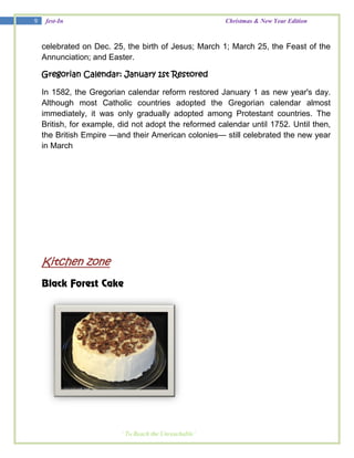9    fest-In                                            Christmas & New Year Edition



    celebrated on Dec. 25, the birth of Jesus; March 1; March 25, the Feast of the
    Annunciation; and Easter.

    Gregorian Calendar: January 1st Restored

    In 1582, the Gregorian calendar reform restored January 1 as new year's day.
    Although most Catholic countries adopted the Gregorian calendar almost
    immediately, it was only gradually adopted among Protestant countries. The
    British, for example, did not adopt the reformed calendar until 1752. Until then,
    the British Empire —and their American colonies— still celebrated the new year
    in March




    Kitchen zone
    Black Forest Cake




                          ‘ To Reach the Unreachable’
 