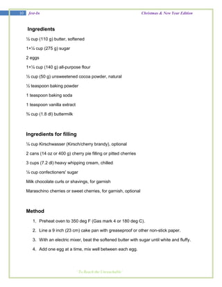 10    fest-In                                                        Christmas & New Year Edition



     Ingredients
     ½ cup (110 g) butter, softened

     1+¼ cup (275 g) sugar

     2 eggs

     1+¼ cup (140 g) all-purpose flour

     ½ cup (50 g) unsweetened cocoa powder, natural

     ½ teaspoon baking powder

     1 teaspoon baking soda

     1 teaspoon vanilla extract

     ¾ cup (1.8 dl) buttermilk



     Ingredients for filling
     ¼ cup Kirschwasser (Kirsch/cherry brandy), optional

     2 cans (14 oz or 400 g) cherry pie filling or pitted cherries

     3 cups (7.2 dl) heavy whipping cream, chilled

     ¼ cup confectioners' sugar

     Milk chocolate curls or shavings, for garnish

     Maraschino cherries or sweet cherries, for garnish, optional



     Method
        1. Preheat oven to 350 deg F (Gas mark 4 or 180 deg C).

        2. Line a 9 inch (23 cm) cake pan with greaseproof or other non-stick paper.

        3. With an electric mixer, beat the softened butter with sugar until white and fluffy.

        4. Add one egg at a time, mix well between each egg.




                                  ‘ To Reach the Unreachable’
 