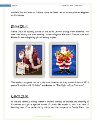 5    fest-In                                            Christmas & New Year Edition



    which is the first letter of Christ‘s name in Greek. Xmas is every bit as religious
    as Christmas.




    Santa Claus:
    Santa Claus is actually based on the early Church Bishop Saint Nicholas. He
    was born during the third century, in the village of Patara in Turkey, and was
    known for secretly giving gifts of money to poor.




    The modern image of him as a jolly man in red most likely comes from the 1823
    poem ―A visit from St Nicholas‖ also known as ―The Night before Christmas‖.




    Candy Cane:
    In the late 1800s, a candy maker in Indiana wanted to express the meaning of
    Christmas through a symbol made of candy. He came up with the idea of
    bending one of his white candy sticks into the shape of a Candy Cane. He



                          ‘ To Reach the Unreachable’
 