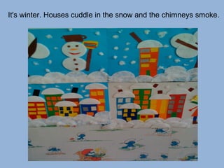 It's winter. Houses cuddle in the snow and the chimneys smoke.