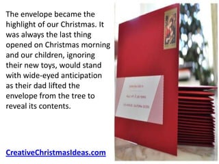 The envelope became the
highlight of our Christmas. It
was always the last thing
opened on Christmas morning
and our children, ignoring
their new toys, would stand
with wide-eyed anticipation
as their dad lifted the
envelope from the tree to
reveal its contents.




CreativeChristmasIdeas.com
 