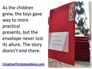 As the children
grew, the toys gave
way to more
practical
presents, but the
envelope never lost
its allure. The story
doesn't end there.

CreativeChristmasIdeas.com
 