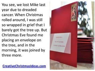 You see, we lost Mike last
year due to dreaded
cancer. When Christmas
rolled around, I was still
so wrapped in grief that I
barely got the tree up. But
Christmas Eve found me
placing an envelope on
the tree, and in the
morning, it was joined by
three more.

CreativeChristmasIdeas.com
 