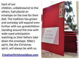 Each of our
children, unbeknownst to the
others, had placed an
envelope on the tree for their
dad. The tradition has grown
and someday will expand even
further with our grandchildren
standing around the tree with
wide-eyed anticipation
watching as their fathers take
down the envelope. Mike's
spirit, like the Christmas
spirit, will always be with us.

CreativeChristmasIdeas.com
 