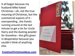It all began because my
husband Mike hated
Christmas---oh, not the true
meaning of Christmas, but the
commercial aspects of it -
overspending...the frantic
running around at the last
minute to get a tie for Uncle
Harry and the dusting powder
for Grandma---the gifts given
in desperation because you
couldn't think of anything
else.

CreativeChristmasIdeas.com
 