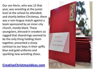 Our son Kevin, who was 12 that
year, was wrestling at the junior
level at the school he attended;
and shortly before Christmas, there
was a non-league match against a
team sponsored by an inner-city
church, mostly black. These
youngsters, dressed in sneakers so
ragged that shoestrings seemed to
be the only thing holding them
together, presented a sharp
contrast to our boys in their spiffy
blue and gold uniforms and
sparkling new wrestling shoes.


CreativeChristmasIdeas.com
 