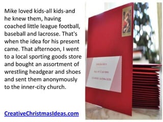 Mike loved kids-all kids-and
he knew them, having
coached little league football,
baseball and lacrosse. That's
when the idea for his present
came. That afternoon, I went
to a local sporting goods store
and bought an assortment of
wrestling headgear and shoes
and sent them anonymously
to the inner-city church.



CreativeChristmasIdeas.com
 