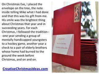 On Christmas Eve, I placed the
envelope on the tree, the note
inside telling Mike what I had done
and that this was his gift from me.
His smile was the brightest thing
about Christmas that year and in
succeeding years. For each
Christmas, I followed the tradition--
-one year sending a group of
mentally handicapped youngsters
to a hockey game, another year a
check to a pair of elderly brothers
whose home had burned to the
ground the week before
Christmas, and on and on.

CreativeChristmasIdeas.com
 