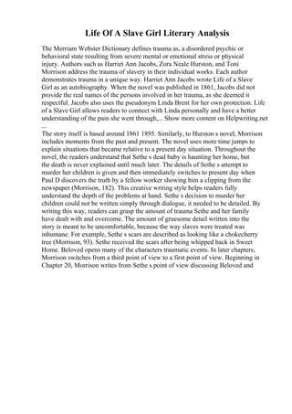 Life Of A Slave Girl Literary Analysis
The Merriam Webster Dictionary defines trauma as, a disordered psychic or
behavioral state resulting from severe mental or emotional stress or physical
injury. Authors such as Harriet Ann Jacobs, Zora Neale Hurston, and Toni
Morrison address the trauma of slavery in their individual works. Each author
demonstrates trauma in a unique way. Harriet Ann Jacobs wrote Life of a Slave
Girl as an autobiography. When the novel was published in 1861, Jacobs did not
provide the real names of the persons involved in her trauma, as she deemed it
respectful. Jacobs also uses the pseudonym Linda Brent for her own protection. Life
of a Slave Girl allows readers to connect with Linda personally and have a better
understanding of the pain she went through,... Show more content on Helpwriting.net
...
The story itself is based around 1861 1895. Similarly, to Hurston s novel, Morrison
includes moments from the past and present. The novel uses more time jumps to
explain situations that became relative to a present day situation. Throughout the
novel, the readers understand that Sethe s dead baby is haunting her home, but
the death is never explained until much later. The details of Sethe s attempt to
murder her children is given and then immediately switches to present day when
Paul D discovers the truth by a fellow worker showing him a clipping from the
newspaper (Morrison, 182). This creative writing style helps readers fully
understand the depth of the problems at hand. Sethe s decision to murder her
children could not be written simply through dialogue, it needed to be detailed. By
writing this way, readers can grasp the amount of trauma Sethe and her family
have dealt with and overcome. The amount of gruesome detail written into the
story is meant to be uncomfortable, because the way slaves were treated was
inhumane. For example, Sethe s scars are described as looking like a chokecherry
tree (Morrison, 93). Sethe received the scars after being whipped back in Sweet
Home. Beloved opens many of the characters traumatic events. In later chapters,
Morrison switches from a third point of view to a first point of view. Beginning in
Chapter 20, Morrison writes from Sethe s point of view discussing Beloved and
 