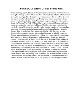 Summary Of Sorrow Of War By Bao Ninh
War is an entity such that its destructive nature can wear away at even the strongest
of people. Through Sorrow of War Bao Ninh attempts to describe the effects of war to
convey his message of the destructive and warping nature that not only soldiers but
anyone involved or affected by the war. Ninh created broken characters with an
erratic structure to reflect the North Vietnamese progressive mental deterioration.
Using the VietnamWar(1962 1975) and the novel s protagonist Kien as well other
characters such as the main heroine Phuong, Ninh focuses reader s attention the
physically intangible causalities war. He begins with the creation of a sense endless
separation from other through characterization. Also he describes the everlasting
damage done beyond where the eyes can see. Finally, Ninh discusses how the
discontinuity of structure causes readers to familiarise the novel with memories.
Sorrow is a product a traumatic moment ... Show more content on Helpwriting.net ...
This structure is illustrated by showing readers glimpses the present time and
promptly switching back to Kien s time in the war, in the form of flash backs and
memories. Although the structure may seem scattered and random, it has order in
that many of the alterations into different timelines are connected by a single idea.
This simulates how one would remember things in a train of thought. The structure
also suggests the order of how one suffering from Post Traumatic Stress Disorder
would interpret trying to deal with memory and emotion. Ninh has made this a
critical piece of the narrative process, allowing the audience to comprehend and
understand the flow. It was many years later that Kien, in the Mia team, returned to
Crocodile Lake. Hoa s image came to him the moment he arrived and he set off to
find the old trail to the river bank and he had apologised for wanting to shoot her.
 