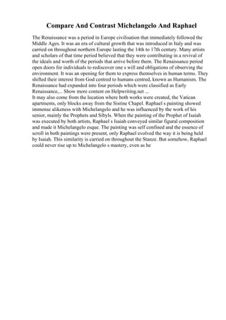Compare And Contrast Michelangelo And Raphael
The Renaissance was a period in Europe civilisation that immediately followed the
Middle Ages. It was an era of cultural growth that was introduced in Italy and was
carried on throughout northern Europe lasting the 14th to 17th century. Many artists
and scholars of that time period believed that they were contributing in a revival of
the ideals and worth of the periods that arrive before them. The Renaissance period
open doors for individuals to rediscover one s will and obligations of observing the
environment. It was an opening for them to express themselves in human terms. They
shifted their interest from God centred to humans centred, known as Humanism. The
Renaissance had expanded into four periods which were classified as Early
Renaissance,... Show more content on Helpwriting.net ...
It may also come from the location where both works were created, the Vatican
apartments, only blocks away from the Sistine Chapel. Raphael s painting showed
immense alikeness with Michelangelo and he was influenced by the work of his
senior, mainly the Prophets and Sibyls. When the painting of the Prophet of Isaiah
was executed by both artists, Raphael s Isaiah conveyed similar figural composition
and made it Michelangelo esque. The painting was self confined and the essence of
scroll in both paintings were present, only Raphael evolved the way it is being held
by Isaiah. This similarity is carried on throughout the Stanze. But somehow, Raphael
could never rise up to Michelangelo s mastery, even as he
 