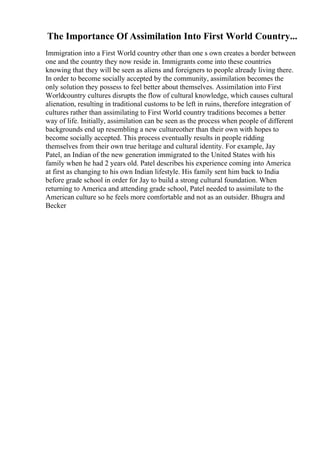The Importance Of Assimilation Into First World Country...
Immigration into a First World country other than one s own creates a border between
one and the country they now reside in. Immigrants come into these countries
knowing that they will be seen as aliens and foreigners to people already living there.
In order to become socially accepted by the community, assimilation becomes the
only solution they possess to feel better about themselves. Assimilation into First
Worldcountry cultures disrupts the flow of cultural knowledge, which causes cultural
alienation, resulting in traditional customs to be left in ruins, therefore integration of
cultures rather than assimilating to First World country traditions becomes a better
way of life. Initially, assimilation can be seen as the process when people of different
backgrounds end up resembling a new cultureother than their own with hopes to
become socially accepted. This process eventually results in people ridding
themselves from their own true heritage and cultural identity. For example, Jay
Patel, an Indian of the new generation immigrated to the United States with his
family when he had 2 years old. Patel describes his experience coming into America
at first as changing to his own Indian lifestyle. His family sent him back to India
before grade school in order for Jay to build a strong cultural foundation. When
returning to America and attending grade school, Patel needed to assimilate to the
American culture so he feels more comfortable and not as an outsider. Bhugra and
Becker
 