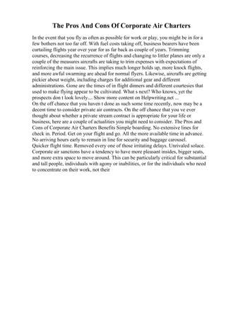 The Pros And Cons Of Corporate Air Charters
In the event that you fly as often as possible for work or play, you might be in for a
few bothers not too far off. With fuel costs taking off, business bearers have been
curtailing flights year over year for as far back as couple of years. Trimming
courses, decreasing the recurrence of flights and changing to littler planes are only a
couple of the measures aircrafts are taking to trim expenses with expectations of
reinforcing the main issue. This implies much longer holds up, more knock flights,
and more awful swarming are ahead for normal flyers. Likewise, aircrafts are getting
pickier about weight, including charges for additional gear and different
administrations. Gone are the times of in flight dinners and different courtesies that
used to make flying appear to be cultivated. What s next? Who knows, yet the
prospects don t look lovely.... Show more content on Helpwriting.net ...
On the off chance that you haven t done as such some time recently, now may be a
decent time to consider private air contracts. On the off chance that you ve ever
thought about whether a private stream contract is appropriate for your life or
business, here are a couple of actualities you might need to consider. The Pros and
Cons of Corporate Air Charters Benefits Simple boarding. No extensive lines for
check in. Period. Get on your flight and go. All the more available time in advance.
No arriving hours early to remain in line for security and baggage carousel.
Quicker flight time. Removed every one of those irritating delays. Unrivaled solace.
Corporate air sanctions have a tendency to have more pleasant insides, bigger seats,
and more extra space to move around. This can be particularly critical for substantial
and tall people, individuals with agony or inabilities, or for the individuals who need
to concentrate on their work, not their
 