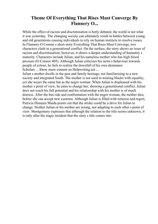 Theme Of Everything That Rises Must Converge By
Flannery O...
While the effect of racism and discrimination is hotly debated, the world is not what
it was yesterday. The changing society can ultimately result in battles between young
and old generations causing individuals to rely on human instincts to resolve issues.
In Flannery O Connor s short story Everything That Rises Must Converge, two
characters clash in a generational conflict. On the surface, the story shows an issue of
racism and discrimination, however, it shows a deeper understanding of humanity s
maturity. Characters include Julian, and his nameless mother who has high blood
pressure (O Connor 405). Although Julian criticizes his mom s behaviour towards
people of colour, he fails to realize the downfall of his own demeanor.
Scholars ... Show more content on Helpwriting.net ...
Julian s mother dwells in the past and family heritage, not familiarizing to a new
society and integrated South. The mother is not used to treating blacks with equality,
yet she wears the same hat as the negro woman. When Julian is displeased with his
mother s point of view, he aims to change her, showing a generational conflict. Julian
does not reach his full potential and his relationship with his mother is of much
distress. After the bus ride and confrontation with the negro woman, the mother dies,
before she can accept new customs. Although Julian is filled with remorse and regret,
Patricia Dinneen Maida points out that the stroke could be a drive for Julian to
change. Neither Julian or his mother are wrong, nor adapting to each other s point of
view. Montgomery expresses that although the relation to the title seems unknown, it
is only after the tragic incident that the story s title comes into
 