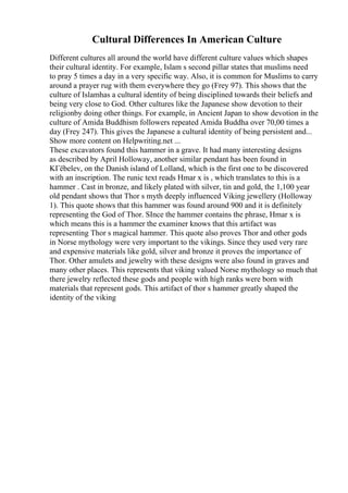 Cultural Differences In American Culture
Different cultures all around the world have different culture values which shapes
their cultural identity. For example, Islam s second pillar states that muslims need
to pray 5 times a day in a very specific way. Also, it is common for Muslims to carry
around a prayer rug with them everywhere they go (Frey 97). This shows that the
culture of Islamhas a cultural identity of being disciplined towards their beliefs and
being very close to God. Other cultures like the Japanese show devotion to their
religionby doing other things. For example, in Ancient Japan to show devotion in the
culture of Amida Buddhism followers repeated Amida Buddha over 70,00 times a
day (Frey 247). This gives the Japanese a cultural identity of being persistent and...
Show more content on Helpwriting.net ...
These excavators found this hammer in a grave. It had many interesting designs
as described by April Holloway, another similar pendant has been found in
KГёbelev, on the Danish island of Lolland, which is the first one to be discovered
with an inscription. The runic text reads Hmar x is , which translates to this is a
hammer . Cast in bronze, and likely plated with silver, tin and gold, the 1,100 year
old pendant shows that Thor s myth deeply influenced Viking jewellery (Holloway
1). This quote shows that this hammer was found around 900 and it is definitely
representing the God of Thor. SInce the hammer contains the phrase, Hmar x is
which means this is a hammer the examiner knows that this artifact was
representing Thor s magical hammer. This quote also proves Thor and other gods
in Norse mythology were very important to the vikings. Since they used very rare
and expensive materials like gold, silver and bronze it proves the importance of
Thor. Other amulets and jewelry with these designs were also found in graves and
many other places. This represents that viking valued Norse mythology so much that
there jewelry reflected these gods and people with high ranks were born with
materials that represent gods. This artifact of thor s hammer greatly shaped the
identity of the viking
 