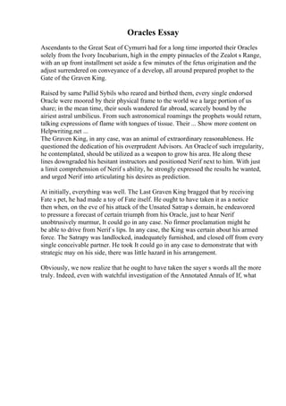 Oracles Essay
Ascendants to the Great Seat of Cymurri had for a long time imported their Oracles
solely from the Ivory Incubarium, high in the empty pinnacles of the Zealot s Range,
with an up front installment set aside a few minutes of the fetus origination and the
adjust surrendered on conveyance of a develop, all around prepared prophet to the
Gate of the Graven King.
Raised by same Pallid Sybils who reared and birthed them, every single endorsed
Oracle were moored by their physical frame to the world we a large portion of us
share; in the mean time, their souls wandered far abroad, scarcely bound by the
airiest astral umbilicus. From such astronomical roamings the prophets would return,
talking expressions of flame with tongues of tissue. Their ... Show more content on
Helpwriting.net ...
The Graven King, in any case, was an animal of extraordinary reasonableness. He
questioned the dedication of his overprudent Advisors. An Oracleof such irregularity,
he contemplated, should be utilized as a weapon to grow his area. He along these
lines downgraded his hesitant instructors and positioned Nerif next to him. With just
a limit comprehension of Nerif s ability, he strongly expressed the results he wanted,
and urged Nerif into articulating his desires as prediction.
At initially, everything was well. The Last Graven King bragged that by receiving
Fate s pet, he had made a toy of Fate itself. He ought to have taken it as a notice
then when, on the eve of his attack of the Unsated Satrap s domain, he endeavored
to pressure a forecast of certain triumph from his Oracle, just to hear Nerif
unobtrusively murmur, It could go in any case. No firmer proclamation might he
be able to drive from Nerif s lips. In any case, the King was certain about his armed
force. The Satrapy was landlocked, inadequately furnished, and closed off from every
single conceivable partner. He took It could go in any case to demonstrate that with
strategic may on his side, there was little hazard in his arrangement.
Obviously, we now realize that he ought to have taken the sayer s words all the more
truly. Indeed, even with watchful investigation of the Annotated Annals of If, what
 
