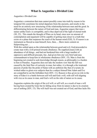 What Is Augustine s Divided Line
Augustine s Divided Line
Augustine s contention that man cannot possibly come into truth by reason in his
temporal life constitutes his initial departure from the ancients, and results in the
need for an entirely new structuring of the relationship between man and the good. In
differentiating between the nature of God and man, Augustine argues that man s
nature unlike God s is corruptible, and is thus deprived of the light of eternal truth
(XI, 22) . This stands the thought of Plato on its head, since now no amount of
contemplation and argument will be capable of getting man closer to a truth that
exists on a plane that surpasses the reach of the human mind (XXI, 5). If reason is an
instrument as flawed as man himself, how, then, ... Show more content on
Helpwriting.net ...
With this settled upon as the relationship between good and evil, God proceeded to
create man with a will primed towards obedience. He supplied [man] with an
abundance of all things...and had not burdened him with a large number of
oppressive and difficult precepts, but...had given him one very brief and easy
commandment to keep him in wholesome obedience (XIV, 15). Man is from the
beginning not created to seek knowledge through reason, as philosophy is a burden
to him in Paradise. Augustine does not take the modern view that the fall was
caused by the fatal flaw of curiosity in man, but rather, it is through a the irrational
passion of pride like the pride of Satan with an ambition like that of a tyrant, he
wished rather to gloat over subjects than be a subject himself that Adam and Eve
are compelled to eat the forbidden fruit (XIV, 11). Reason is thus given no role in the
story of Eden it is a battle between self will and God s will, with self will aligning
with vice as its cause in man, and God s will on the side of nature as its cause.
Augustine explains the origin of the evil will, or self will, as a result of man s will
having been created by God, but its falling away from its nature is due to its creation
out of nothing (XIV, 13). The will itself was not created out of God, and thus lacks His
 