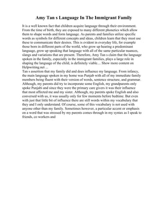 Amy Tan s Language In The Immigrant Family
It is a well known fact that children acquire language through their environment.
From the time of birth, they are exposed to many different phonetics which allow
them to shape words and form language. As parents and families utilize specific
words as symbols for different concepts and ideas, children learn that they must use
these to communicate their desires. This is evident in everyday life, for example
those born in different parts of the world, who grow up hearing a predominant
language, grow up speaking that language with all of the same particular nuances,
slangs and variations that are present. Therefore, Amy Tan s claim that the language
spoken in the family, especially in the immigrant families, plays a large role in
shaping the language of the child, is definitely viable.... Show more content on
Helpwriting.net ...
Tan s assertion that my family did and does influence my language. From infancy,
the main language spoken in my home was Punjab with all of my immediate family
members being fluent with their version of words, sentence structure, and grammar.
Although, my parents did try to incorporate some English, my grandparents only
spoke Punjabi and since they were the primary care givers it was their influence
that most affected me and my sister. Although, my parents spoke English and also
conversed with us, it was usually only for few moments before bedtime. But even
with just that little bit of influence there are still words within my vocabulary that
they and I only understand. Of course, some of this vocabulary is not used with
anyone other than my family. Sometimes however, a particular accent or emphasis
on a word that was stressed by my parents comes through in my syntax as I speak to
friends, co workers and
 