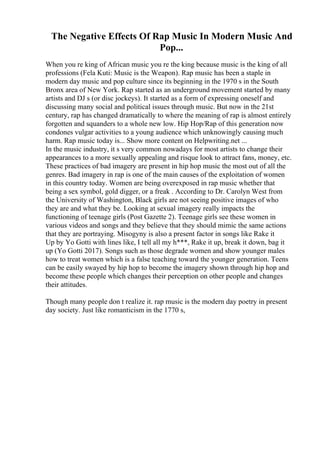 The Negative Effects Of Rap Music In Modern Music And
Pop...
When you re king of African music you re the king because music is the king of all
professions (Fela Kuti: Music is the Weapon). Rap music has been a staple in
modern day music and pop culture since its beginning in the 1970 s in the South
Bronx area of New York. Rap started as an underground movement started by many
artists and DJ s (or disc jockeys). It started as a form of expressing oneself and
discussing many social and political issues through music. But now in the 21st
century, rap has changed dramatically to where the meaning of rap is almost entirely
forgotten and squanders to a whole new low. Hip Hop/Rap of this generation now
condones vulgar activities to a young audience which unknowingly causing much
harm. Rap music today is... Show more content on Helpwriting.net ...
In the music industry, it s very common nowadays for most artists to change their
appearances to a more sexually appealing and risque look to attract fans, money, etc.
These practices of bad imagery are present in hip hop music the most out of all the
genres. Bad imagery in rap is one of the main causes of the exploitation of women
in this country today. Women are being overexposed in rap music whether that
being a sex symbol, gold digger, or a freak . According to Dr. Carolyn West from
the University of Washington, Black girls are not seeing positive images of who
they are and what they be. Looking at sexual imagery really impacts the
functioning of teenage girls (Post Gazette 2). Teenage girls see these women in
various videos and songs and they believe that they should mimic the same actions
that they are portraying. Misogyny is also a present factor in songs like Rake it
Up by Yo Gotti with lines like, I tell all my h***, Rake it up, break it down, bag it
up (Yo Gotti 2017). Songs such as those degrade women and show younger males
how to treat women which is a false teaching toward the younger generation. Teens
can be easily swayed by hip hop to become the imagery shown through hip hop and
become these people which changes their perception on other people and changes
their attitudes.
Though many people don t realize it. rap music is the modern day poetry in present
day society. Just like romanticism in the 1770 s,
 
