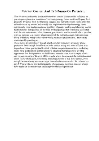 Nutrient Content And Its Influence On Parents ...
This review examines the literature on nutrient content claims and its influence on
parents perceptions and intention of purchasing energy dense nutritionally poor food
products. Evidence from the literature suggests that nutrient content claims are often
misunderstood by parents and usually lead to parents thinking that energy dense
nutritionally poor food products are healthier, of greater quality, and also may lead to
health benefits not specified on the food product package but commonly associated
with the nutrient content claim. However, parents who read the nutritionfacts panel or
who are exposed to a counter advertisement of the nutrient content claim are more
likely to identify energy dense nutritionally poor food products and... Show more
content on Helpwriting.net ...
These labels are more likely to grab attention when consumers are under a time
pressure.4 Even though the efforts are to be seen as a easy and more efficient way
to purchase better quality food for their children, corporations and their marketing
teams have used nutrient content claims to advertise their products to give the
appearance that their products are healthier to increase sales.3 An example of this
can be seen in some of General Mill s cereals, where they present the nutrient content
claim 100% whole grain, which may encourage parents to buy these cereals, even
though the cereal may have more sugar than what is recommended for children per
day.5 What we know now is that parents, when grocery shopping, may not always
have health on the mind when choosing between food options for
 