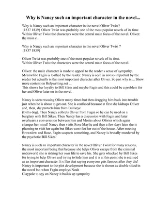 Why is Nancy such an important character in the novel...
Why is Nancy such an important character in the novel Oliver Twist?
{1837 1839} Oliver Twist was probably one of the most popular novels of its time.
Within Oliver Twist the characters were the central main focus of the novel. Oliver:
the main c...
Why is Nancy such an important character in the novel Oliver Twist ?
{1837 1839}
Oliver Twist was probably one of the most popular novels of its time.
Within Oliver Twist the characters were the central main focus of the novel.
Oliver: the main character is made to appeal to the reader s sense of sympathy.
Meanwhile Fagin is loathed by the reader. Nancy is seen as not so important by the
reader but actually is the most important character after Oliver. So just why is ... Show
more content on Helpwriting.net ...
This shows her loyalty to Bill Sikes and maybe Fagin and this could be a problem for
her and Oliver later on in the novel.
Nancy is seen rescuing Oliver many times but then dragging him back into trouble
just when he is about to get out. She is confused because at first she kidnaps Oliver
and, then, she protects him from Bullseye
(Bill s dog). Then Nancy collects Oliver from Fagin so he can be used on a
burglary with Bill Sikes. Then Nancy has a discussion with Fagin and later
overhears a conversation between him and Monks about Olivier which again
changes her mind! Nancy then visits Rose Maylie and then a few days later she is
planning to visit her again but Sikes won t let her out of the house. After meeting
Brownlow and Rose, Fagin suspects something, and Nancy is brutally murdered by
the psychotic Bill Sikes!
Nancy is such an important character in the novel Oliver Twist for many reasons,
the most important being that because she helps Oliver escape from the criminal
underworld she is risking her own life to save his. She gets whacked by Bill Sikes
for trying to help Oliver and trying to hide him and it is at this point she is realised
as an important character. It s like that saying everyone gets famous after they die!
Nancy is important to the plot development because she is shown as double sided in
the novel but when Fagin employs Noah
Claypole to spy on Nancy it builds up sympathy
 