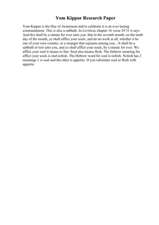 Yom Kippur Research Paper
Yom Kippur is the Day of Atonement and to celebrate it is an ever lasting
commandment. This is also a sabbath. In Leviticus chapter 16 verse 29 31 it says
And this shall be a statute for ever unto you: that in the seventh month, on the tenth
day of the month, ye shall afflict your souls, and do no work at all, whether it be
one of your own country, or a stranger that sojourns among you... It shall be a
sabbath of rest unto you, and ye shall afflict your souls, by a statute for ever. We
afflict your soul it means to fast. Soul also means flesh. The Hebrew meaning for
afflict your souls is inul nefesh. The Hebrew word for soul is nefesh. Nefesh has 2
meanings 1 is soul and the other is appetite. If you substitute soul or flesh with
appetite
 