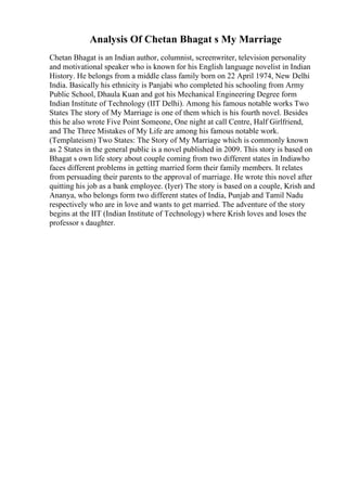 Analysis Of Chetan Bhagat s My Marriage
Chetan Bhagat is an Indian author, columnist, screenwriter, television personality
and motivational speaker who is known for his English language novelist in Indian
History. He belongs from a middle class family born on 22 April 1974, New Delhi
India. Basically his ethnicity is Panjabi who completed his schooling from Army
Public School, Dhaula Kuan and got his Mechanical Engineering Degree form
Indian Institute of Technology (IIT Delhi). Among his famous notable works Two
States The story of My Marriage is one of them which is his fourth novel. Besides
this he also wrote Five Point Someone, One night at call Centre, Half Girlfriend,
and The Three Mistakes of My Life are among his famous notable work.
(Templateism) Two States: The Story of My Marriage which is commonly known
as 2 States in the general public is a novel published in 2009. This story is based on
Bhagat s own life story about couple coming from two different states in Indiawho
faces different problems in getting married form their family members. It relates
from persuading their parents to the approval of marriage. He wrote this novel after
quitting his job as a bank employee. (Iyer) The story is based on a couple, Krish and
Ananya, who belongs form two different states of India, Punjab and Tamil Nadu
respectively who are in love and wants to get married. The adventure of the story
begins at the IIT (Indian Institute of Technology) where Krish loves and loses the
professor s daughter.
 