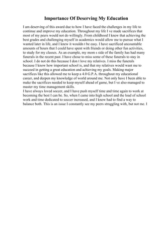 Importance Of Deserving My Education
I am deserving of this award due to how I have faced the challenges in my life to
continue and improve my education. Throughout my life I ve made sacrifices that
most of my peers would not do willingly. From childhood I knew that achieving the
best grades and challenging myself in academics would allow me to pursue what I
wanted later in life, and I knew it wouldn t be easy. I have sacrificed uncountable
amounts of hours that I could have spent with friends or doing other fun activities,
to study for my classes. As an example, my mom s side of the family has had many
funerals in the recent past. I have chose to miss some of these funerals to stay in
school. I do not do this because I don t love my relatives. I miss the funerals
because I know how important school is, and that my relatives would want me to
succeed in getting a great education and achieving my goals. Making major
sacrifices like this allowed me to keep a 4.0 G.P.A. throughout my educational
career, and deepen my knowledge of world around me. Not only have I been able to
make the sacrifices needed to keep myself ahead of game, but I ve also managed to
master my time management skills.
I have always loved soccer, and I have push myself time and time again to work at
becoming the best I can be. So, when I came into high school and the load of school
work and time dedicated to soccer increased, and I knew had to find a way to
balance both. This is an issue I constantly see my peers struggling with, but not me. I
 