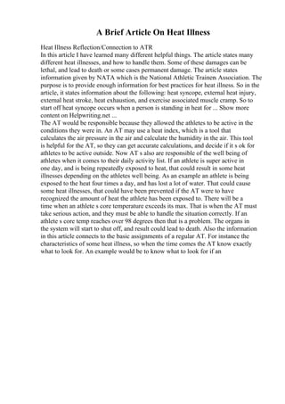 A Brief Article On Heat Illness
Heat Illness Reflection/Connection to ATR
In this article I have learned many different helpful things. The article states many
different heat illnesses, and how to handle them. Some of these damages can be
lethal, and lead to death or some cases permanent damage. The article states
information given by NATA which is the National Athletic Trainers Association. The
purpose is to provide enough information for best practices for heat illness. So in the
article, it states information about the following: heat syncope, external heat injury,
external heat stroke, heat exhaustion, and exercise associated muscle cramp. So to
start off heat syncope occurs when a person is standing in heat for ... Show more
content on Helpwriting.net ...
The AT would be responsible because they allowed the athletes to be active in the
conditions they were in. An AT may use a heat index, which is a tool that
calculates the air pressure in the air and calculate the humidity in the air. This tool
is helpful for the AT, so they can get accurate calculations, and decide if it s ok for
athletes to be active outside. Now AT s also are responsible of the well being of
athletes when it comes to their daily activity list. If an athlete is super active in
one day, and is being repeatedly exposed to heat, that could result in some heat
illnesses depending on the athletes well being. As an example an athlete is being
exposed to the heat four times a day, and has lost a lot of water. That could cause
some heat illnesses, that could have been prevented if the AT were to have
recognized the amount of heat the athlete has been exposed to. There will be a
time when an athlete s core temperature exceeds its max. That is when the AT must
take serious action, and they must be able to handle the situation correctly. If an
athlete s core temp reaches over 98 degrees then that is a problem. The organs in
the system will start to shut off, and result could lead to death. Also the information
in this article connects to the basic assignments of a regular AT. For instance the
characteristics of some heat illness, so when the time comes the AT know exactly
what to look for. An example would be to know what to look for if an
 