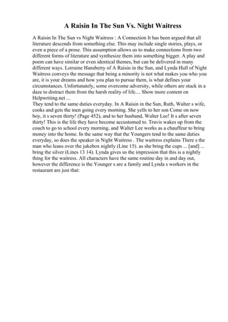 A Raisin In The Sun Vs. Night Waitress
A Raisin In The Sun vs Night Waitress : A Connection It has been argued that all
literature descends from something else. This may include single stories, plays, or
even a piece of a prose. This assumption allows us to make connections from two
different forms of literature and synthesize them into something bigger. A play and
poem can have similar or even identical themes, but can be delivered in many
different ways. Lorraine Hansberry of A Raisin in the Sun, and Lynda Hull of Night
Waitress conveys the message that being a minority is not what makes you who you
are, it is your dreams and how you plan to pursue them, is what defines your
circumstances. Unfortunately, some overcome adversity, while others are stuck in a
daze to distract them from the harsh reality of life.... Show more content on
Helpwriting.net ...
They tend to the same duties everyday. In A Raisin in the Sun, Ruth, Walter s wife,
cooks and gets the men going every morning. She yells to her son Come on now
boy, it s seven thirty! (Page 452), and to her husband, Walter Lee! It s after seven
thirty! This is the life they have become accustomed to. Travis wakes up from the
couch to go to school every morning, and Walter Lee works as a chauffeur to bring
money into the home. In the same way that the Youngers tend to the same duties
everyday, so does the speaker in Night Waitress . The waitress explains There s the
man who leans over the jukebox nightly (Line 15). as she bring the cups ... [and] ...
bring the silver (Lines 13 14). Lynda gives us the impression that this is a nightly
thing for the waitress. All characters have the same routine day in and day out,
however the difference is the Younger s are a family and Lynda s workers in the
restaurant are just that:
 