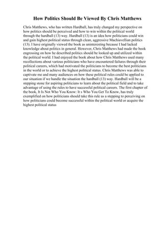 How Politics Should Be Viewed By Chris Matthews
Chris Matthews, who has written Hardball, has truly changed my perspective on
how politics should be perceived and how to win within the political world
through the hardball (13) way. Hardball (13) is an idea how politicians could win
and gain highest political status through clean, aggressive Machiavellian politics
(13). I have originally viewed the book as uninteresting because I had lacked
knowledge about politics in general. However, Chris Matthews had made the book
engrossing on how he described politics should be looked up and utilized within
the political world. I had enjoyed the book about how Chris Matthews used many
recollections about various politicians who have encountered failures through their
political careers, which had motivated the politicians to become the best politicians
in the world or to achieve the highest political status. Chris Matthews was able to
captivate me and many audiences on how these political rules could be applied to
our situation if we handle the situation the hardball (13) way. Hardball will be a
stepping stone for aspiring politicians to learn about the political field and to take
advantage of using the rules to have successful political careers. The first chapter of
the book, It Is Not Who You Know: It s Who You Get To Know, has truly
exemplified on how politicians should take this rule as a stepping to perceiving on
how politicians could become successful within the political world or acquire the
highest political status
 