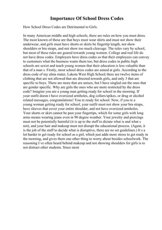 Importance Of School Dress Codes
How School Dress Codes are Detrimental to Girls.
In many American middle and high schools, there are rules on how you must dress.
The most known of these are that boys must wear shirts and must not show their
underwear, and girls must have shorts or skirts be fingertip length, not show
shoulders or bra straps, and not show too much cleavage. The rules vary by school,
but most of these rules are geared towards young women. College and real life do
not have dress codes. Employers have dress codes so that their employees can convey
to customers what the business wants them too, but dress codes in public high
schools are sexist and teach young women that their education is less valuable than
that of a man s. Firstly, most school dress codes are aimed at girls. According to the
dress code of my alma mater, Lakota West High School, there are twelve items of
clothing that are not allowed that are directed towards girls, and only 3 that are
specific to boys. There are more that are unisex, but I have singled out the ones that
are gender specific. Why are girls the ones who are more restricted by the dress
code? Imagine you are a young man getting ready for school in the morning. If
your outfit doesn t have oversized armholes, dog collars/spikes, or drug or alcohol
related messages, congratulations! You re ready for school. Now, if you re a
young woman getting ready for school, your outfit must not show your bra straps,
have sleeves that cover your entire shoulder, and not have oversized armholes.
Your shorts or skirt cannot be past your fingertips, which for some girls with long
arms means wearing jeans even in 90 degree weather. Your jewelry and piercings
must not be potentially harmful (it is up to the staff to dictate what is and what s
not), and your hair and makeup must not disrupt the educational process. (Again, it
is the job of the staff to decide what is disruptive, there are no set guidelines.) It s a
lot harder to get ready for school as a girl, which just adds more stress to get ready in
the morning, and gives them one other thing to worry about besides schoolwork. The
reasoning I ve often heard behind makeup and not showing shoulders for girls is to
not distract other students. Since most
 